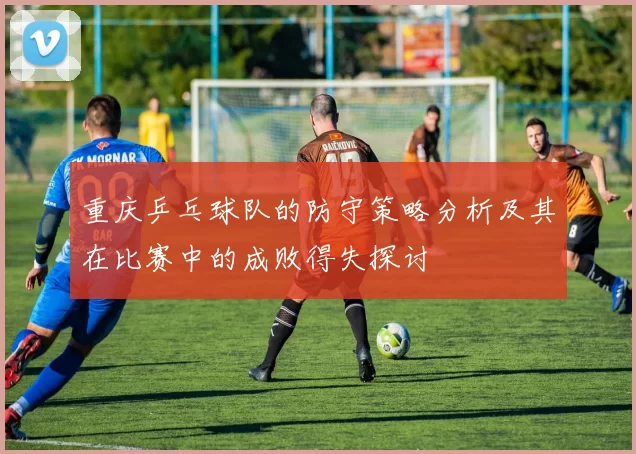 重庆乒乓球队的防守策略分析及其在比赛中的成败得失探讨