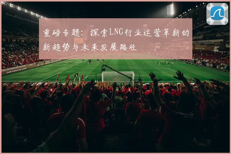 重磅专题：探索LNG行业运营革新的新趋势与未来发展路径