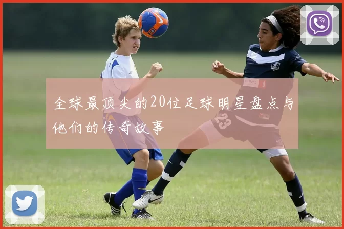 全球最顶尖的20位足球明星盘点与他们的传奇故事