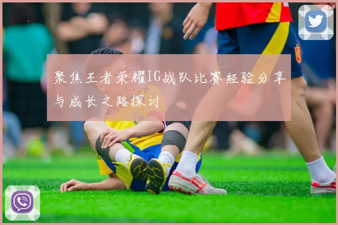 聚焦王者荣耀IG战队比赛经验分享与成长之路探讨