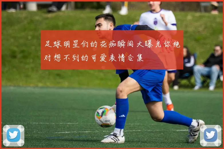 足球明星们的花痴瞬间大曝光你绝对想不到的可爱表情合集