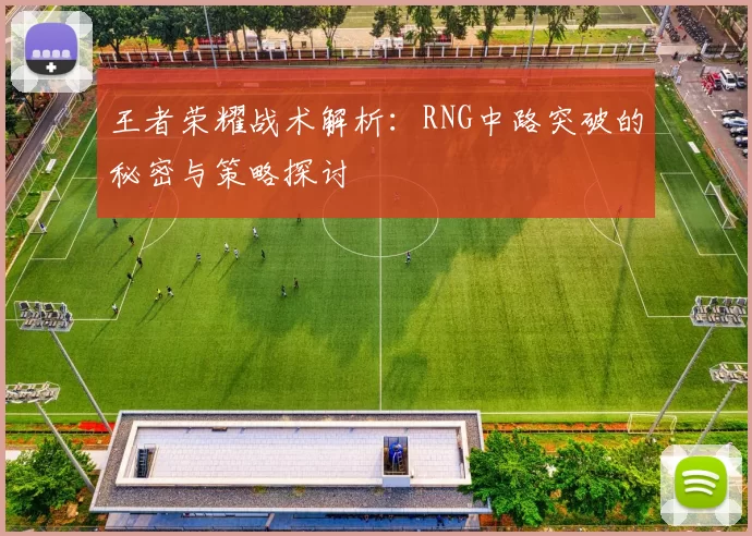 王者荣耀战术解析：RNG中路突破的秘密与策略探讨
