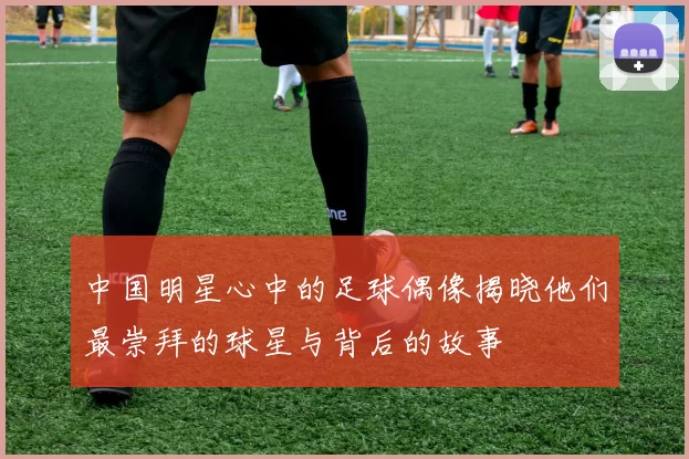 中国明星心中的足球偶像揭晓他们最崇拜的球星与背后的故事