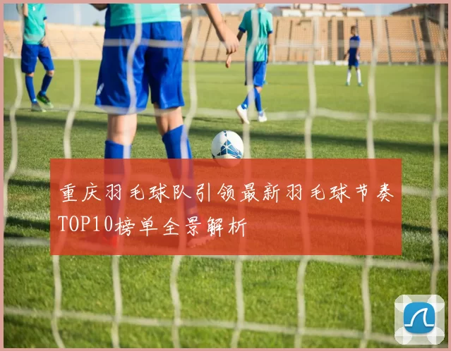 重庆羽毛球队引领最新羽毛球节奏TOP10榜单全景解析