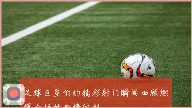 足球巨星们的精彩射门瞬间回顾燃爆全场的激情时刻