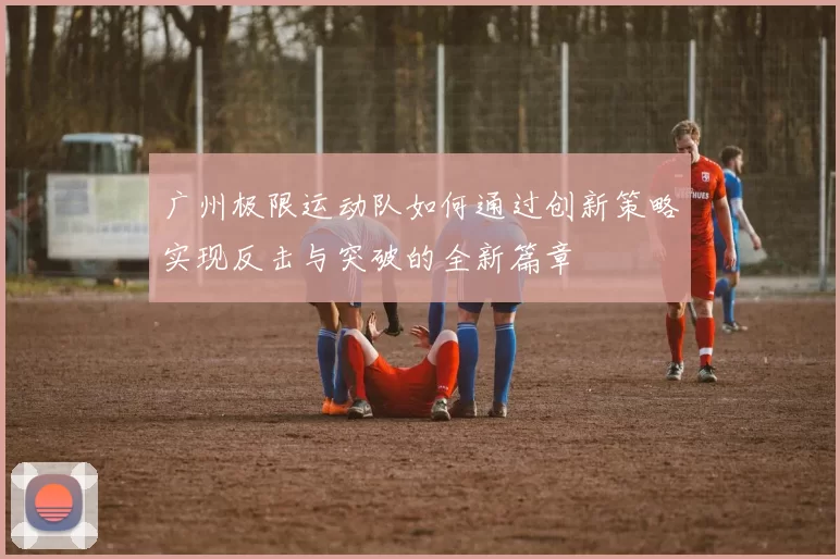 广州极限运动队如何通过创新策略实现反击与突破的全新篇章