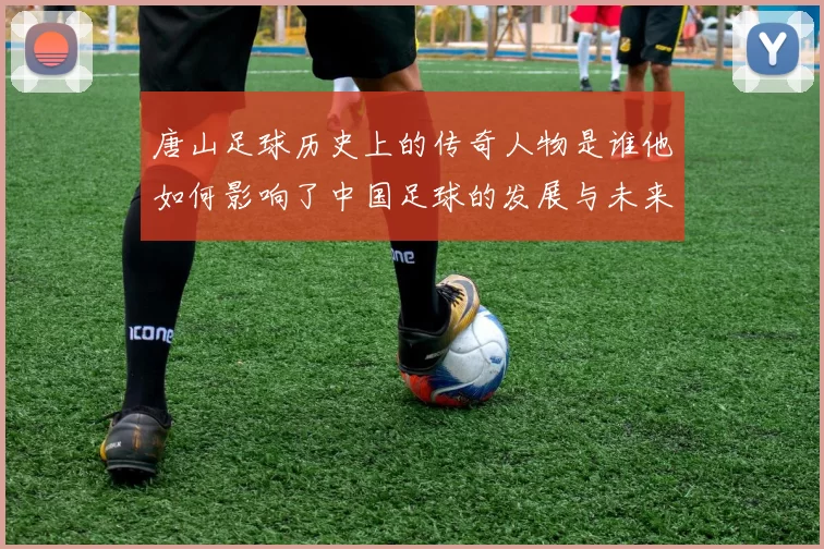 唐山足球历史上的传奇人物是谁他如何影响了中国足球的发展与未来