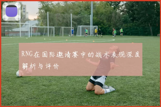 RNG在国际邀请赛中的战术表现深度解析与评价