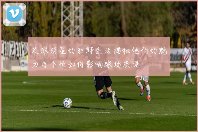 足球明星的狂野生活揭秘他们的魅力与个性如何影响球场表现