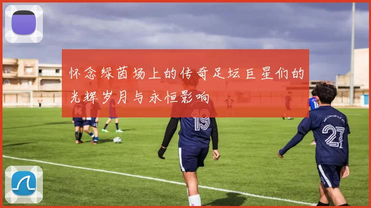 怀念绿茵场上的传奇足坛巨星们的光辉岁月与永恒影响
