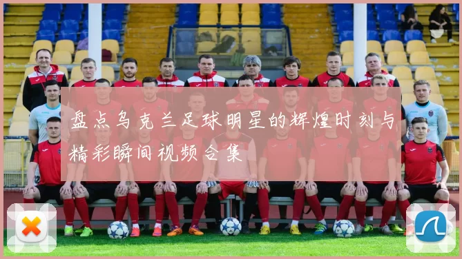 盘点乌克兰足球明星的辉煌时刻与精彩瞬间视频合集