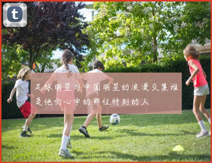 足球明星与中国明星的浪漫交集谁是他们心中的那位特别的人