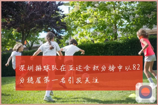 深圳排球队在亚运会积分榜中以82分稳居第一名引发关注