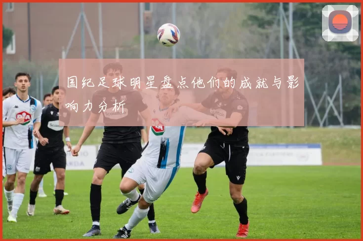 国纪足球明星盘点他们的成就与影响力分析