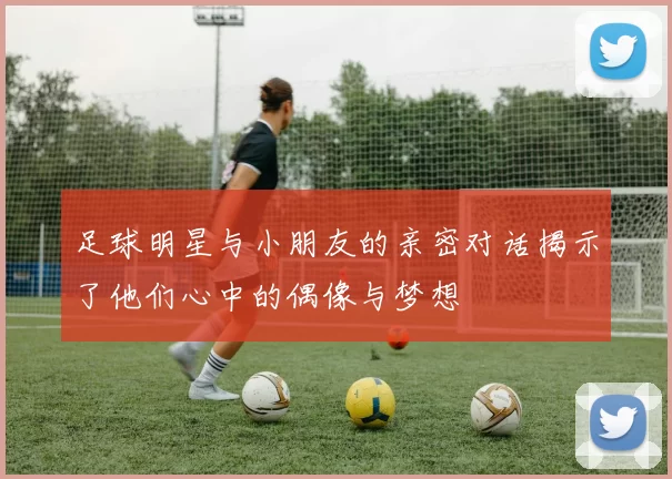 足球明星与小朋友的亲密对话揭示了他们心中的偶像与梦想