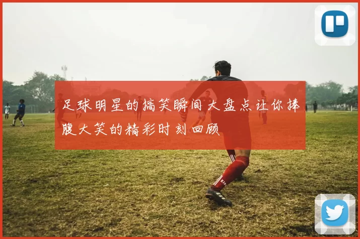 足球明星的搞笑瞬间大盘点让你捧腹大笑的精彩时刻回顾