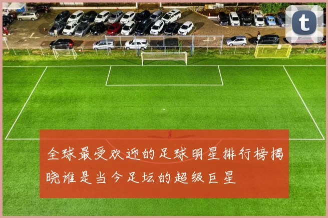 全球最受欢迎的足球明星排行榜揭晓谁是当今足坛的超级巨星
