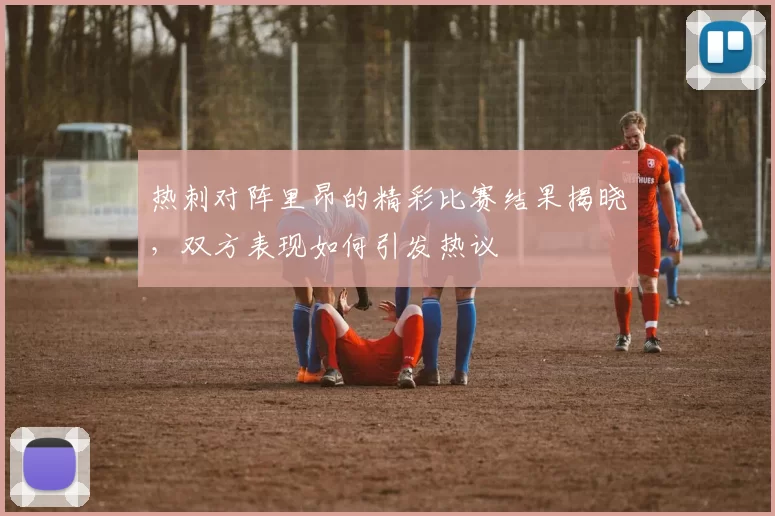 热刺对阵里昂的精彩比赛结果揭晓，双方表现如何引发热议