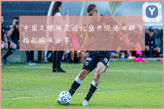 中国足球明星婚礼盛典现场回顾与精彩瞬间分享