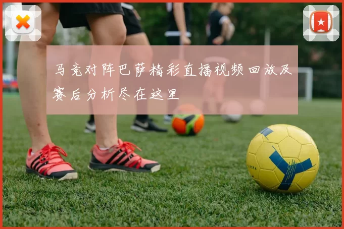 马竞对阵巴萨精彩直播视频回放及赛后分析尽在这里