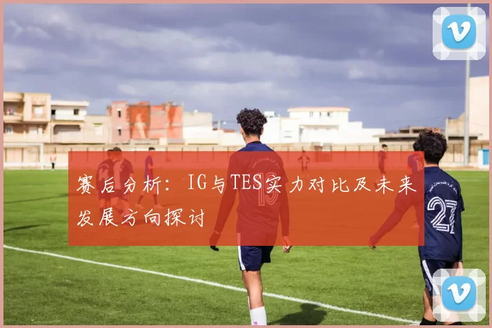 赛后分析：IG与TES实力对比及未来发展方向探讨