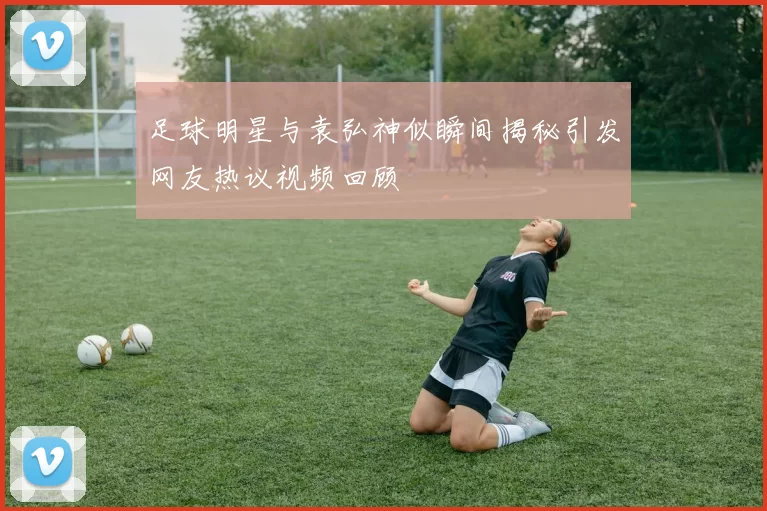 足球明星与袁弘神似瞬间揭秘引发网友热议视频回顾