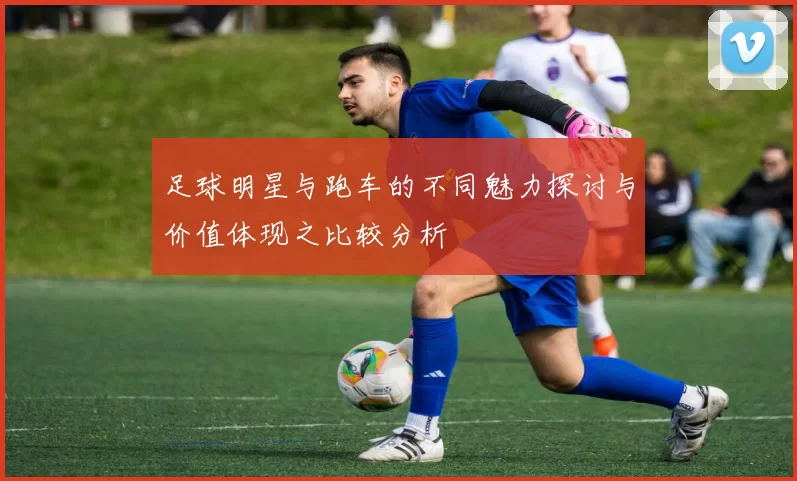 足球明星与跑车的不同魅力探讨与价值体现之比较分析