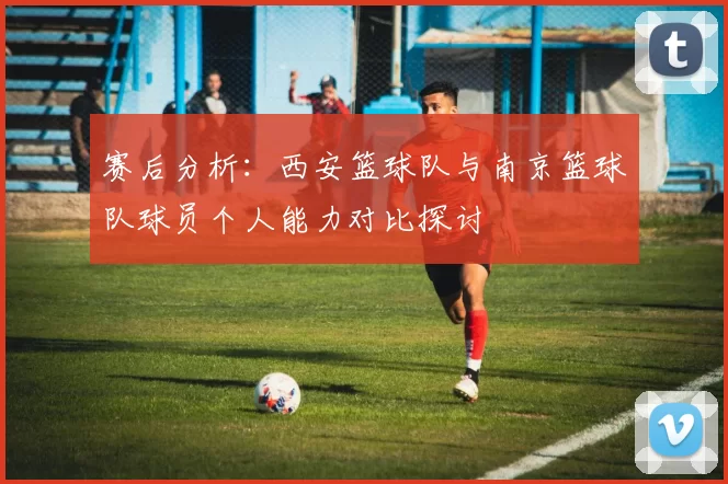 赛后分析：西安篮球队与南京篮球队球员个人能力对比探讨