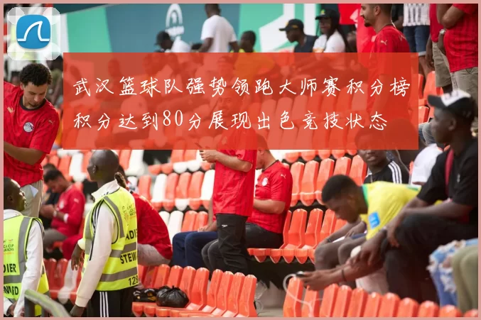 武汉篮球队强势领跑大师赛积分榜积分达到80分展现出色竞技状态
