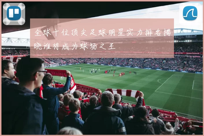 全球十位顶尖足球明星实力排名揭晓谁将成为球场之王