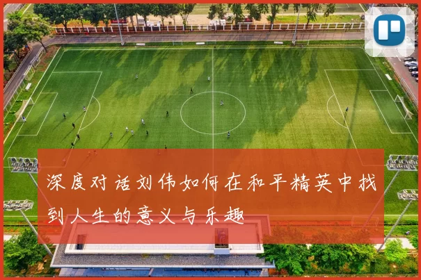 深度对话刘伟如何在和平精英中找到人生的意义与乐趣