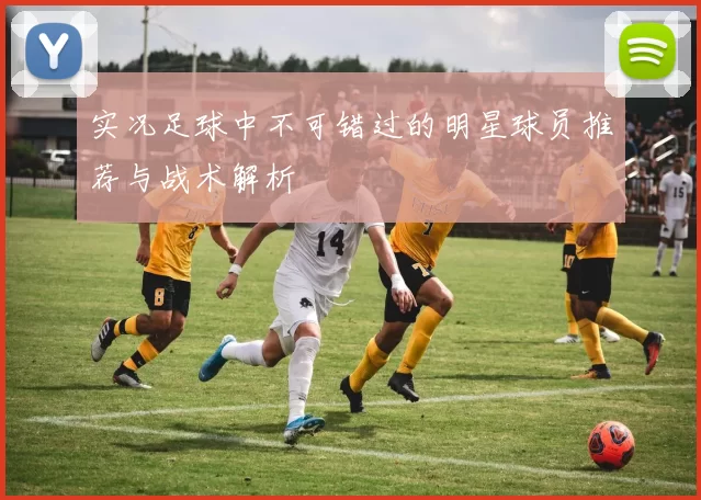 实况足球中不可错过的明星球员推荐与战术解析
