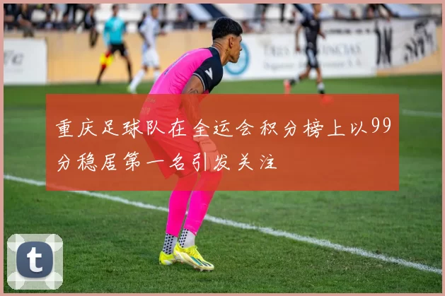 重庆足球队在全运会积分榜上以99分稳居第一名引发关注