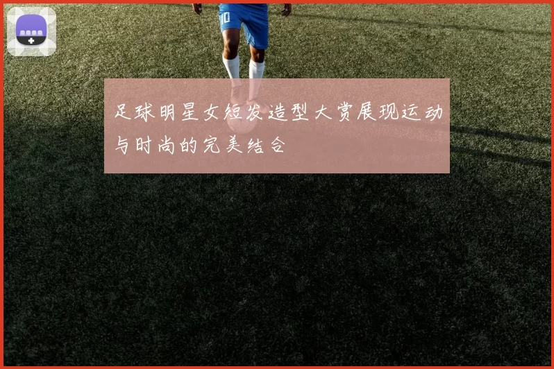 足球明星女短发造型大赏展现运动与时尚的完美结合