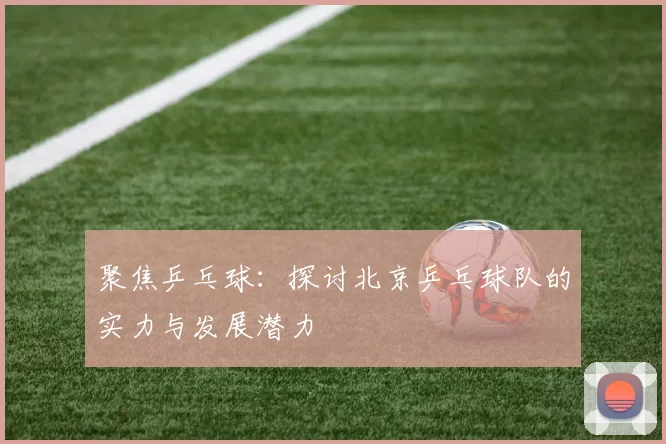 聚焦乒乓球：探讨北京乒乓球队的实力与发展潜力