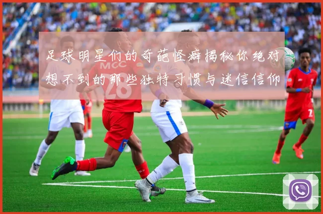 足球明星们的奇葩怪癖揭秘你绝对想不到的那些独特习惯与迷信信仰