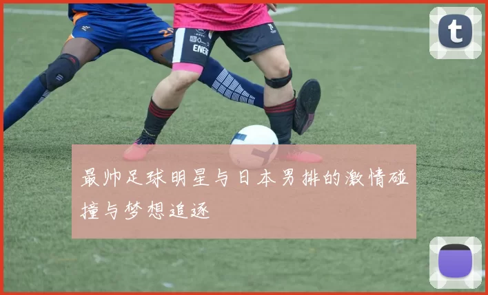 最帅足球明星与日本男排的激情碰撞与梦想追逐