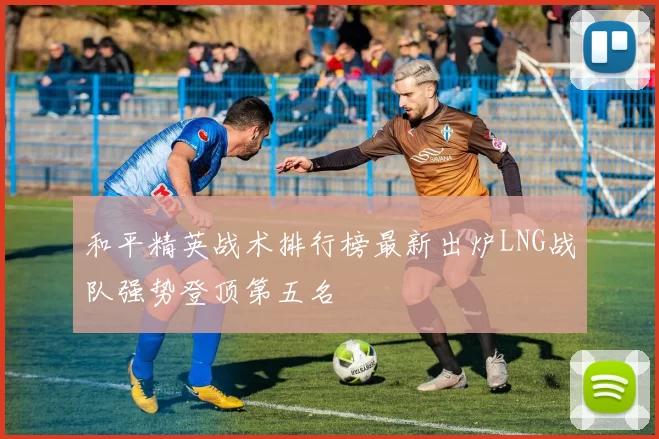 和平精英战术排行榜最新出炉LNG战队强势登顶第五名