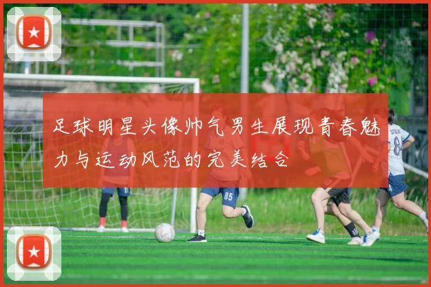 足球明星头像帅气男生展现青春魅力与运动风范的完美结合