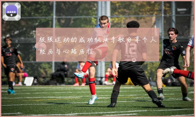 极限运动的成功秘诀李敏分享个人经历与心路历程