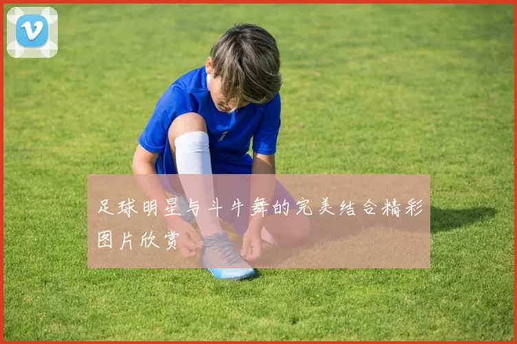 足球明星与斗牛舞的完美结合精彩图片欣赏