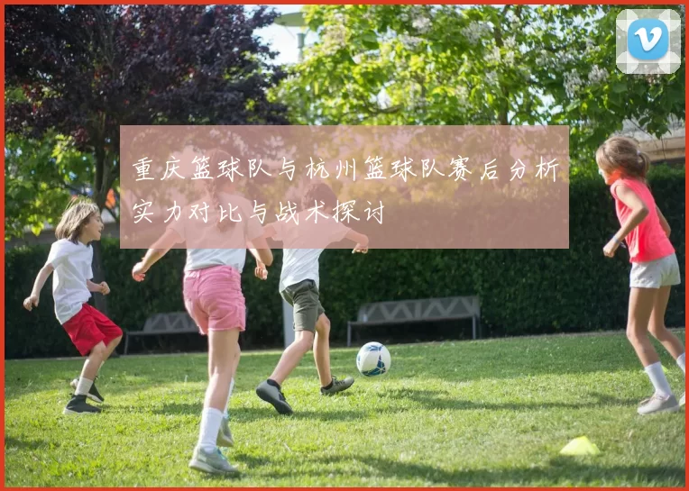 重庆篮球队与杭州篮球队赛后分析实力对比与战术探讨