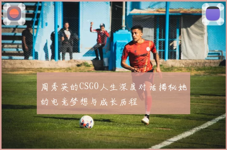 周秀英的CSGO人生深度对话揭秘她的电竞梦想与成长历程