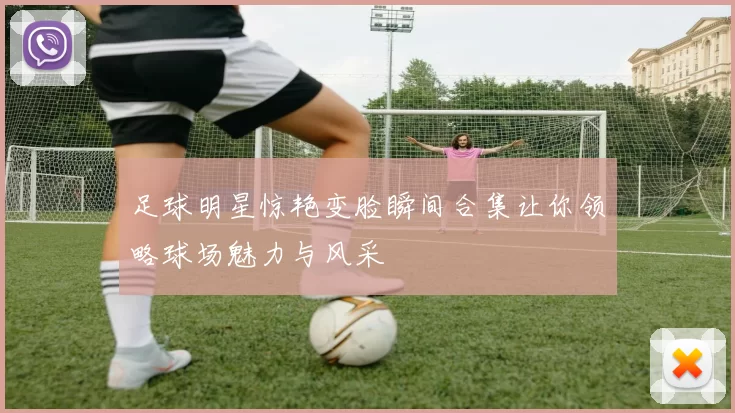 足球明星惊艳变脸瞬间合集让你领略球场魅力与风采