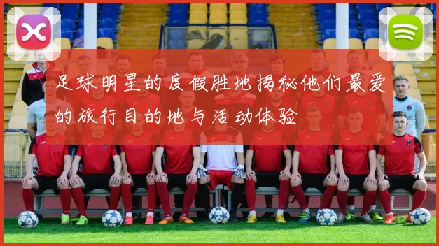 足球明星的度假胜地揭秘他们最爱的旅行目的地与活动体验