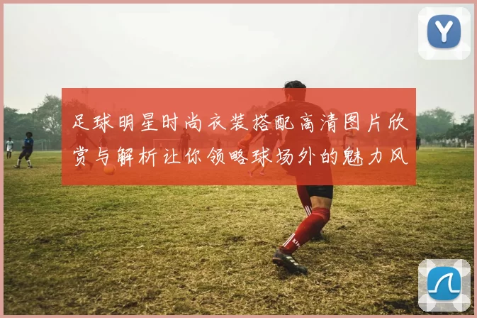 足球明星时尚衣装搭配高清图片欣赏与解析让你领略球场外的魅力风采
