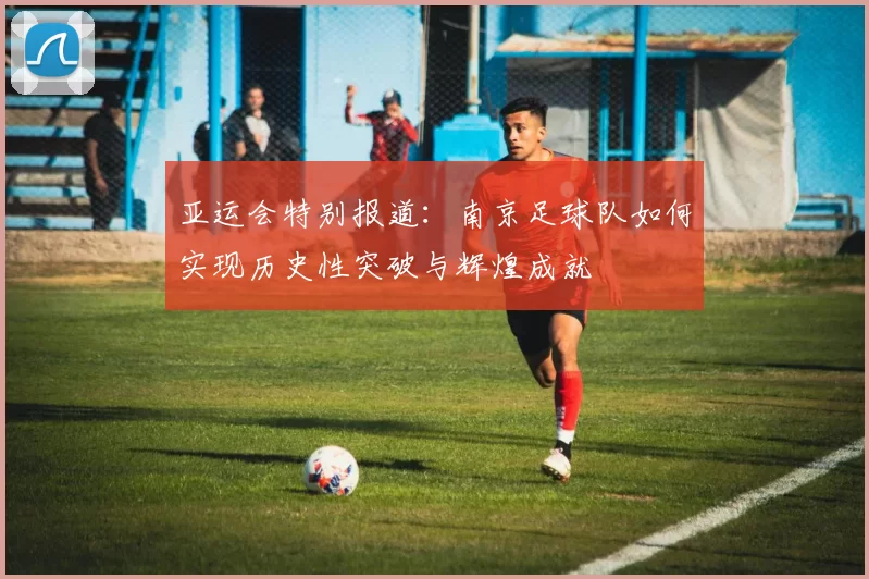 亚运会特别报道：南京足球队如何实现历史性突破与辉煌成就