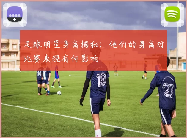 足球明星身高揭秘：他们的身高对比赛表现有何影响