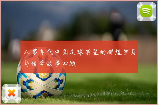 八零年代中国足球明星的辉煌岁月与传奇故事回顾