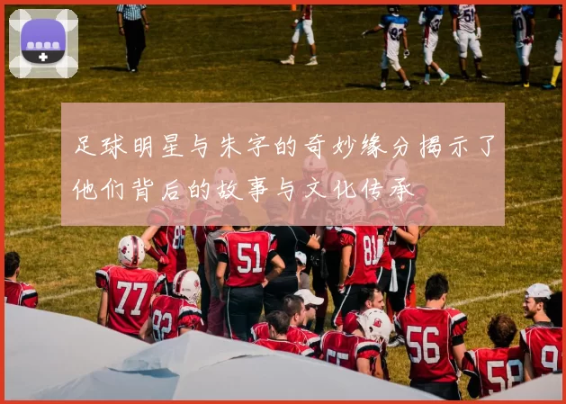 足球明星与朱字的奇妙缘分揭示了他们背后的故事与文化传承